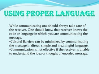While communicating one should always take care of
the receiver. One should know that receiver knows the
code or language in which you are communicating the
message.
•Cultural Barriers can be minimized by communicating
the message in direct, simple and meaningful language.
•Communication is not effective if the receiver is unable
to understand the idea or thought of encoded message.
 