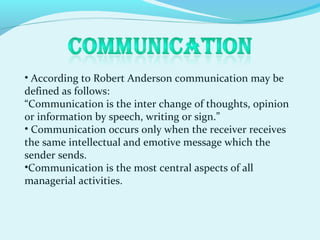 • According to Robert Anderson communication may be
defined as follows:
“Communication is the inter change of thoughts, opinion
or information by speech, writing or sign.”
• Communication occurs only when the receiver receives
the same intellectual and emotive message which the
sender sends.
•Communication is the most central aspects of all
managerial activities.
 