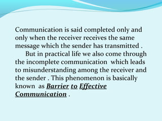 Communication is said completed only and
only when the receiver receives the same
message which the sender has transmitted .
But in practical life we also come through
the incomplete communication which leads
to misunderstanding among the receiver and
the sender . This phenomenon is basically
known as Barrier to Effective
Communication .
 