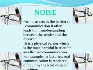 •As noise acts as the barrier to
communication it often
leads to misunderstanding
between the sender and the
receiver.
•It is a physical barrier which
is the most harmful barrier for
an effective communication
For example: In factories, oral
communication is rendered
difficult by the loud noise of
 