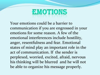 Your emotions could be a barrier to
communication if you are engrossed in your
emotions for some reason. A few of the
emotional interferences include hostility,
anger, resentfulness and fear. Emotional
states of mind play an important role in the
act of communication. If the sender is
perplexed, worried, excited, afraid, nervous
his thinking will be blurred and he will not
be able to organize his message properly.
 
