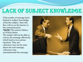 If the sender of message lacks
behind in subject knowledge
of his/her subject then this
flaw will act as the barrier to
the communication.
HOW? The answer follows
as written below
The sender will not be able to
convey the message effectively
which lead to two serious
situation. They are:
1.Receiver may not be clear
about the sent message.
2.Receiver may
misunderstand the message.
 
