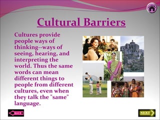 Cultural Barriers
Cultures provide
people ways of
thinking--ways of
seeing, hearing, and
interpreting the
world. Thus the same
words can mean
different things to
people from different
cultures, even when
they talk the "same"
language.
 