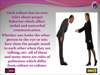 Each culture has its own
rules about proper
behavior which affect
verbal and nonverbal
communication.
Whether one looks the other
person in the eye-or not;
how close the people stand
to each other when they are
talking; etc--all of these
and many more are rules of
politeness which differ
from culture to culture.
 