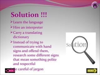 Solution !!!
Learn the language
Hire an interpreter
Carry a translating
dictionary
Instead of trying to
communicate with hand
signs and offend them,
research some different signs
that mean something polite
and respectful
Be careful of jargon
 