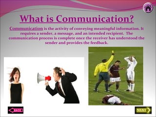 What is Communication?
Communication is the activity of conveying meaningful information. It
requires a sender, a message, and an intended recipient. The
communication process is complete once the receiver has understood the
sender and provides the feedback.
 