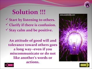 Solution !!!
 Start by listening to others.
 Clarify if there is confusion.
 Stay calm and be positive.
An attitude of good will and
tolerance toward others goes
a long way--even if you
miscommunicate or do not
like another's words or
actions.
 