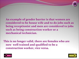 An example of gender barrier is that women are
considered to be house wife and to do jobs such as
being receptionist and men are considered to jobs
such as being construction worker or a
mechanical technician.
This is no longer valid, there are females who are
now well trained and qualified to be a
construction worker, vice versa.
 