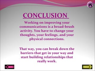 CONCLUSION
Working on improving your
communications is a broad-brush
activity. You have to change your
thoughts, your feelings, and your
physical connections.
That way, you can break down the
barriers that get in your way and
start building relationships that
really work.
 