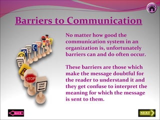 Barriers to Communication
No matter how good the
communication system in an
organization is, unfortunately
barriers can and do often occur.
These barriers are those which
make the message doubtful for
the reader to understand it and
they get confuse to interpret the
meaning for which the message
is sent to them.
 