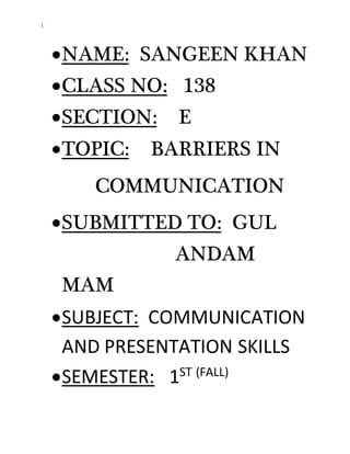 I
NAME: SANGEEN KHAN
CLASS NO: 138
SECTION: E
TOPIC: BARRIERS IN
COMMUNICATION
SUBMITTED TO: GUL
ANDAM
MAM
SUBJECT: COMMUNICATION
AND PRESENTATION SKILLS
SEMESTER: 1ST (FALL)
 