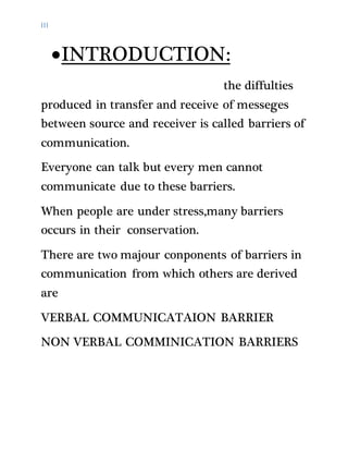 III
INTRODUCTION:
the diffulties
produced in transfer and receive of messeges
between source and receiver is called barriers of
communication.
Everyone can talk but every men cannot
communicate due to these barriers.
When people are under stress,many barriers
occurs in their conservation.
There are two majour conponents of barriers in
communication from which others are derived
are
VERBAL COMMUNICATAION BARRIER
NON VERBAL COMMINICATION BARRIERS
 