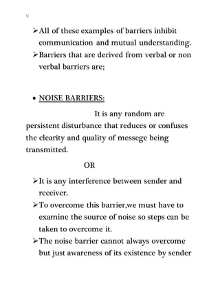 V
All of these examples of barriers inhibit
communication and mutual understanding.
Barriers that are derived from verbal or non
verbal barriers are;
 NOISE BARRIERS:
It is any random are
persistent disturbance that reduces or confuses
the clearity and quality of messege being
transmitted.
OR
It is any interference between sender and
receiver.
To overcome this barrier,we must have to
examine the source of noise so steps can be
taken to overcome it.
The noise barrier cannot always overcome
but just awareness of its existence by sender
 