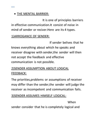VIII
 THE MENTAL BARRIER:
It is one of principles barriers
in effective communication.It consist of noise in
mind of sender or reciver.Here are its 4 types.
1)ARROGANCE OF SENDER:
If sender belives that he
knows everything about which he speaks and
receiver disagree with sender,the sender will then
not accept the feedback and effective
communication is not possible.
2)SENDER ASSUMPTION ABOUT LOGICAL
FEEDBACK:
The priorities,problems or assumptions of receiver
may differ than the sender,the sender will judge the
receiver as incompetent and communication fails.
3)SENDER ASSUMES HIMSELF LOGICAL:
When
sender consider that he is completely logical and
 