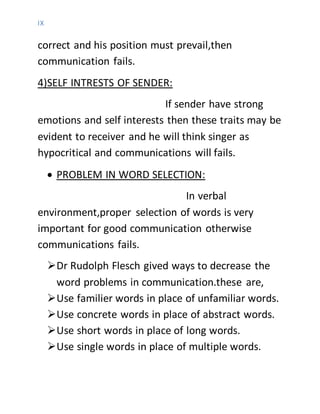 IX
correct and his position must prevail,then
communication fails.
4)SELF INTRESTS OF SENDER:
If sender have strong
emotions and self interests then these traits may be
evident to receiver and he will think singer as
hypocritical and communications will fails.
 PROBLEM IN WORD SELECTION:
In verbal
environment,proper selection of words is very
important for good communication otherwise
communications fails.
Dr Rudolph Flesch gived ways to decrease the
word problems in communication.these are,
Use familier words in place of unfamiliar words.
Use concrete words in place of abstract words.
Use short words in place of long words.
Use single words in place of multiple words.
 