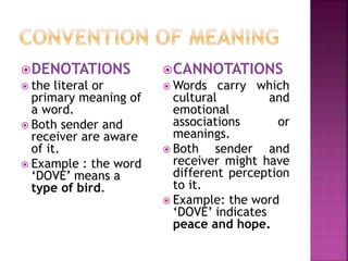 DENOTATIONS
 the literal or
primary meaning of
a word.
 Both sender and
receiver are aware
of it.
 Example : the word
‘DOVE’ means a
type of bird.
CANNOTATIONS
 Words carry which
cultural and
emotional
associations or
meanings.
 Both sender and
receiver might have
different perception
to it.
 Example: the word
‘DOVE’ indicates
peace and hope.
 