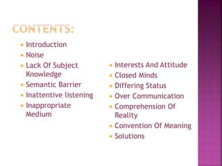  Introduction
 Noise
 Lack Of Subject
Knowledge
 Semantic Barrier
 Inattentive listening
 Inappropriate
Medium
 Interests And Attitude
 Closed Minds
 Differing Status
 Over Communication
 Comprehension Of
Reality
 Convention Of Meaning
 Solutions
 
