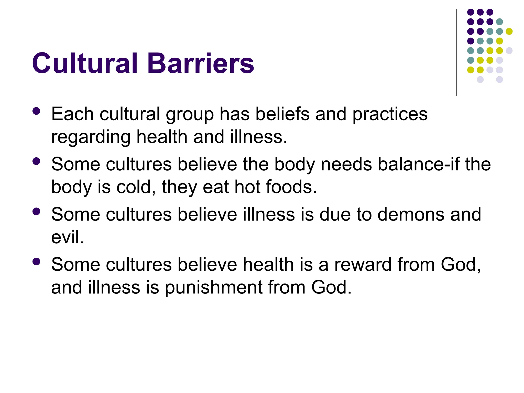 Cultural Barriers
 Each cultural group has beliefs and practices
regarding health and illness.
 Some cultures believe the body needs balance-if the
body is cold, they eat hot foods.
 Some cultures believe illness is due to demons and
evil.
 Some cultures believe health is a reward from God,
and illness is punishment from God.
 