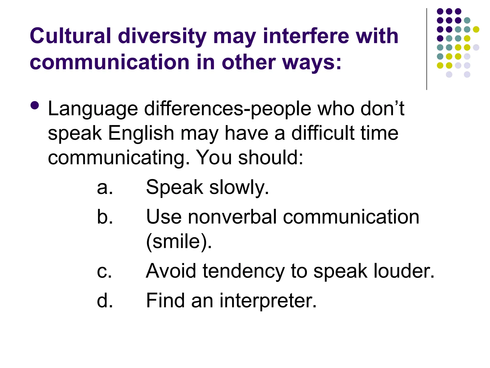 Cultural diversity may interfere with
communication in other ways:
 Language differences-people who don’t
speak English may have a difficult time
communicating. You should:
a. Speak slowly.
b. Use nonverbal communication
(smile).
c. Avoid tendency to speak louder.
d. Find an interpreter.
 