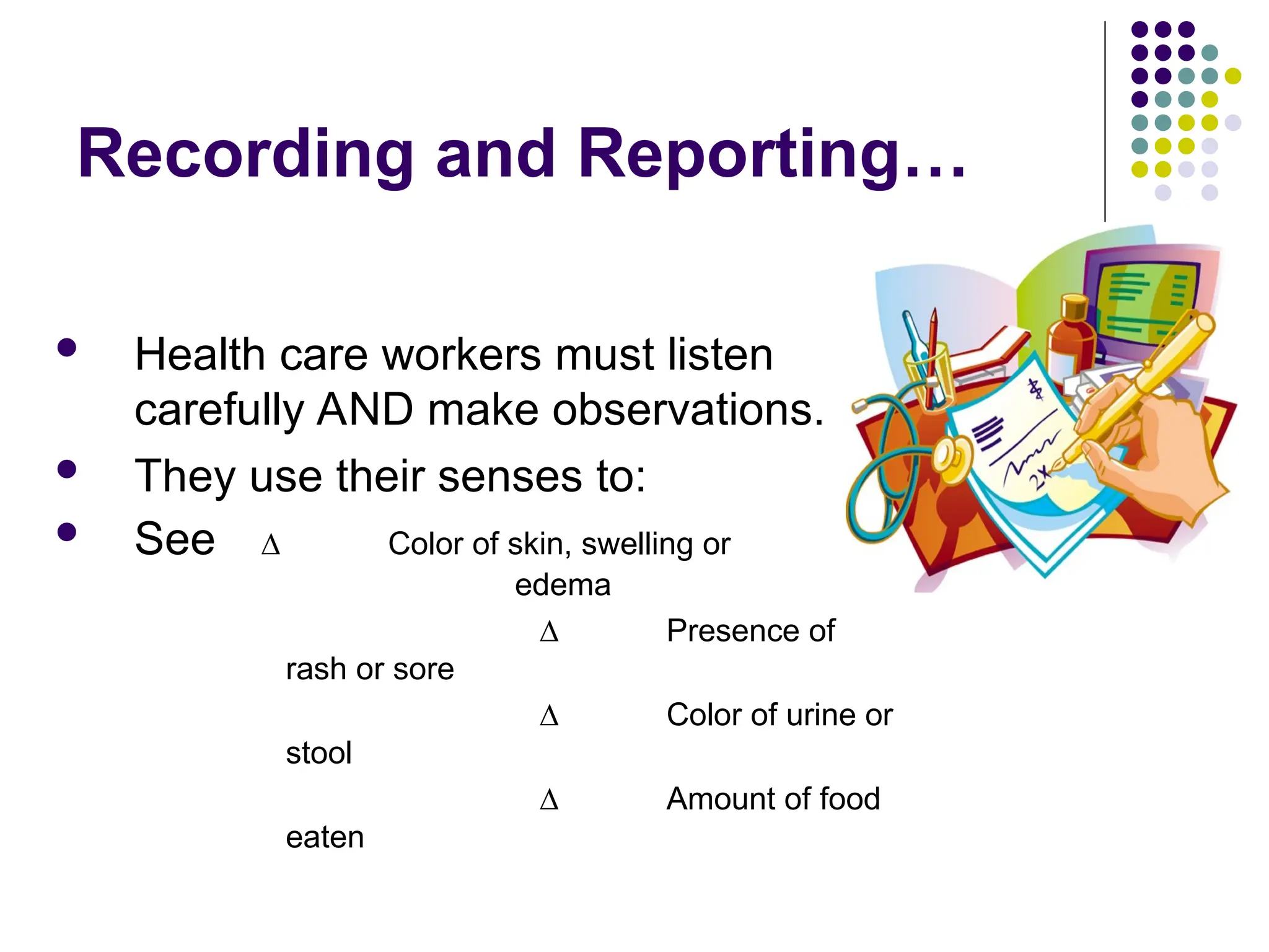 Recording and Reporting…
 Health care workers must listen
carefully AND make observations.
 They use their senses to:
 See ∆ Color of skin, swelling or
edema
∆ Presence of
rash or sore
∆ Color of urine or
stool
∆ Amount of food
eaten
 