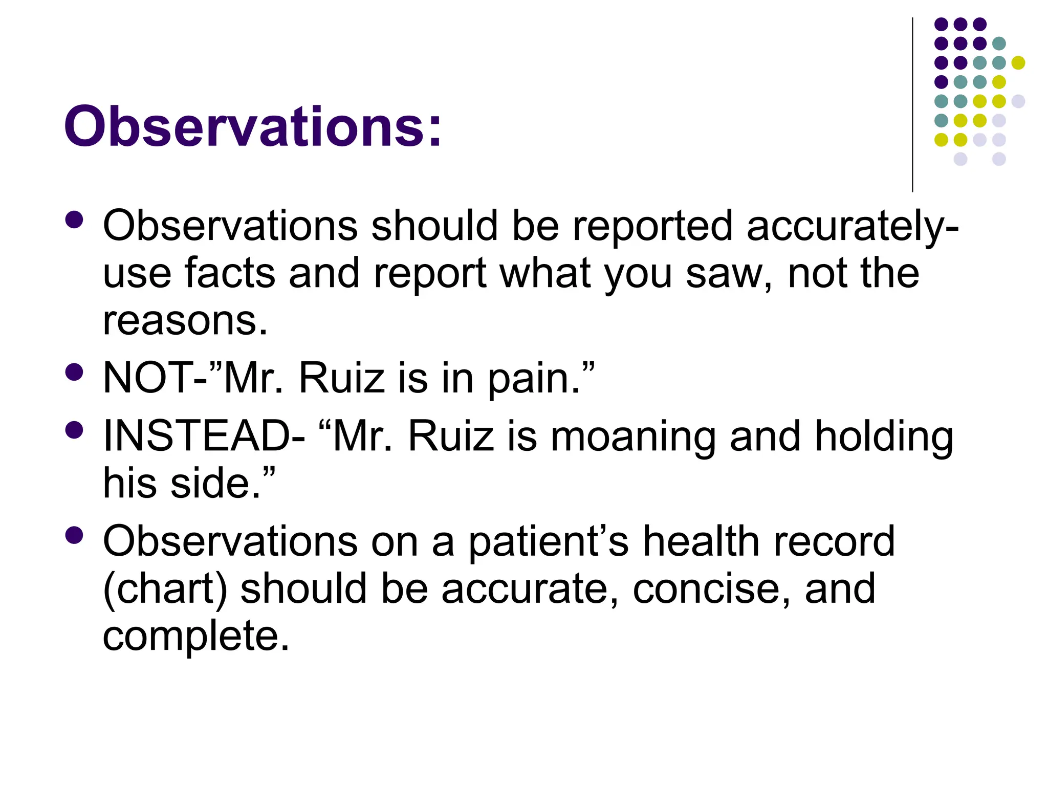 Observations:
 Observations should be reported accurately-
use facts and report what you saw, not the
reasons.
 NOT-”Mr. Ruiz is in pain.”
 INSTEAD- “Mr. Ruiz is moaning and holding
his side.”
 Observations on a patient’s health record
(chart) should be accurate, concise, and
complete.
 