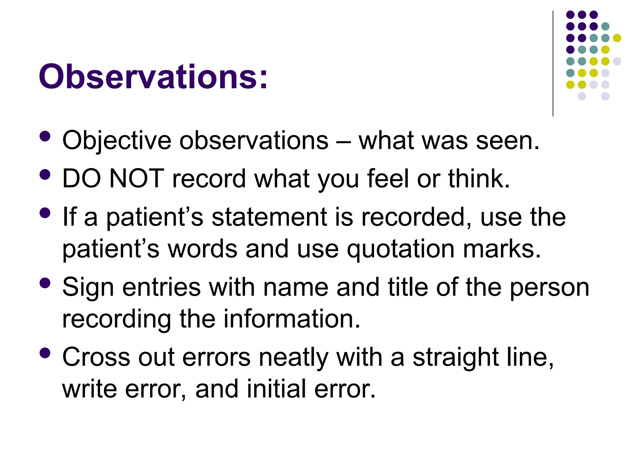 Observations:
 Objective observations – what was seen.
 DO NOT record what you feel or think.
 If a patient’s statement is recorded, use the
patient’s words and use quotation marks.
 Sign entries with name and title of the person
recording the information.
 Cross out errors neatly with a straight line,
write error, and initial error.
 