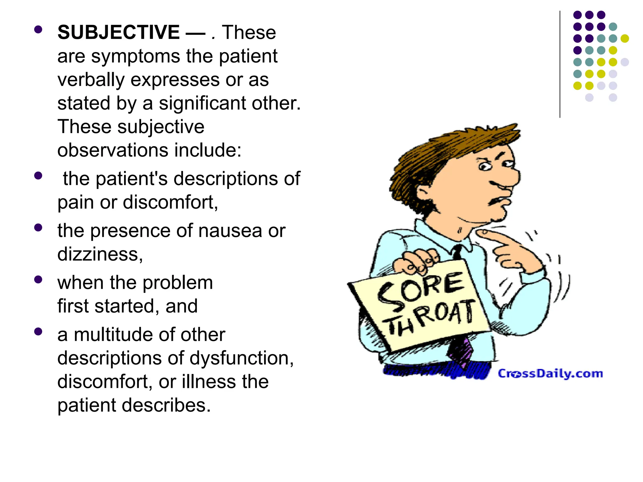  SUBJECTIVE — . These
are symptoms the patient
verbally expresses or as
stated by a significant other.
These subjective
observations include:
 the patient's descriptions of
pain or discomfort,
 the presence of nausea or
dizziness,
 when the problem
first started, and
 a multitude of other
descriptions of dysfunction,
discomfort, or illness the
patient describes.
 