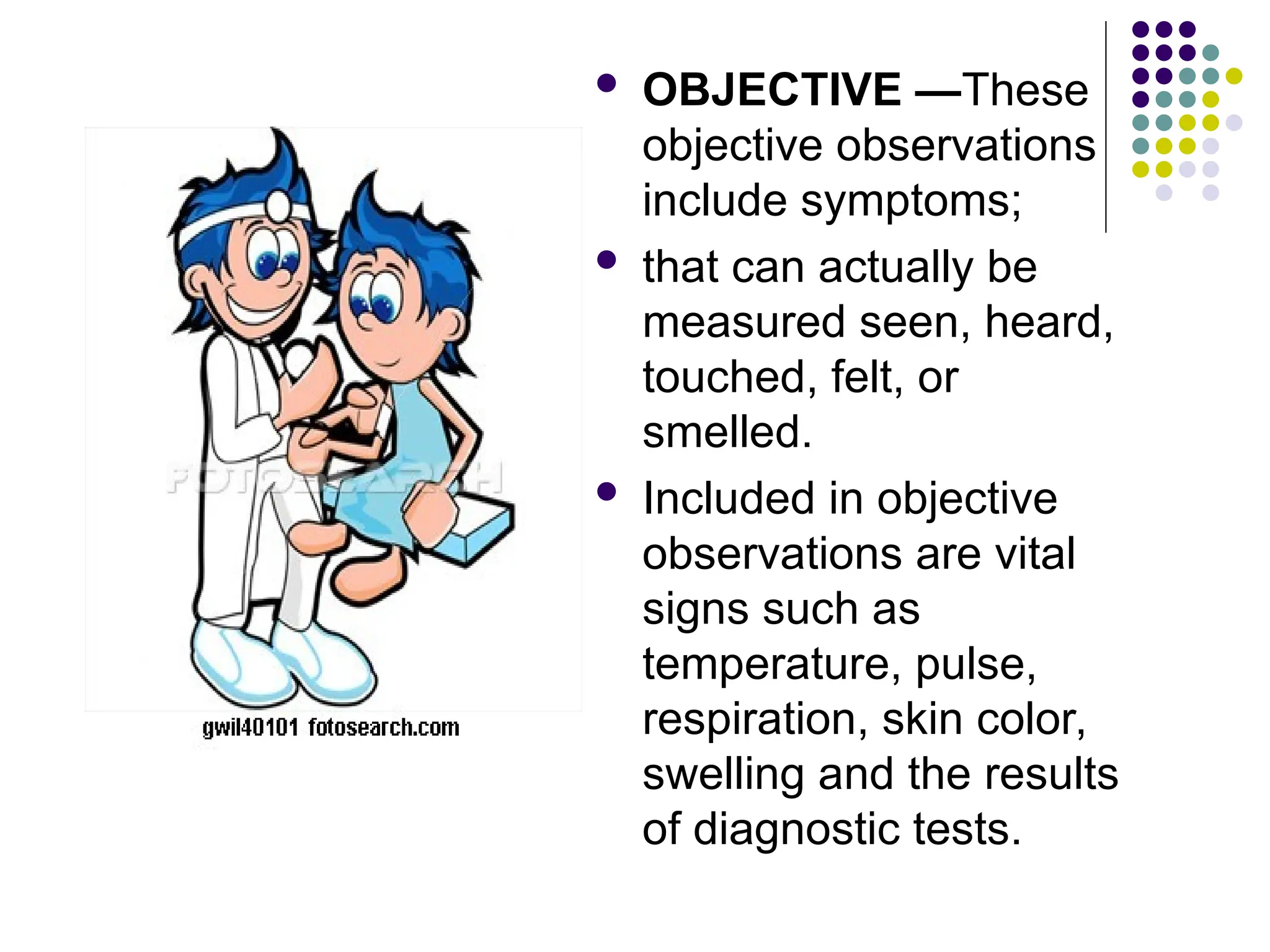  OBJECTIVE —These
objective observations
include symptoms;
 that can actually be
measured seen, heard,
touched, felt, or
smelled.
 Included in objective
observations are vital
signs such as
temperature, pulse,
respiration, skin color,
swelling and the results
of diagnostic tests.
 