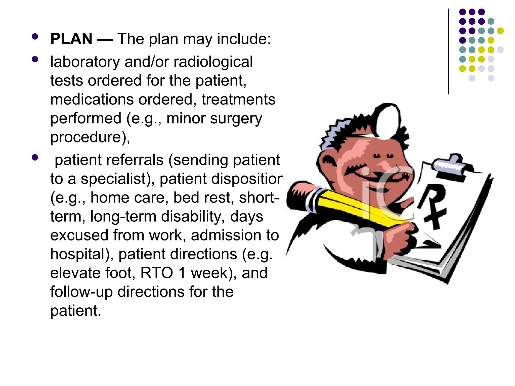  PLAN — The plan may include:
 laboratory and/or radiological
tests ordered for the patient,
medications ordered, treatments
performed (e.g., minor surgery
procedure),
 patient referrals (sending patient
to a specialist), patient disposition
(e.g., home care, bed rest, short-
term, long-term disability, days
excused from work, admission to
hospital), patient directions (e.g.
elevate foot, RTO 1 week), and
follow-up directions for the
patient.
 