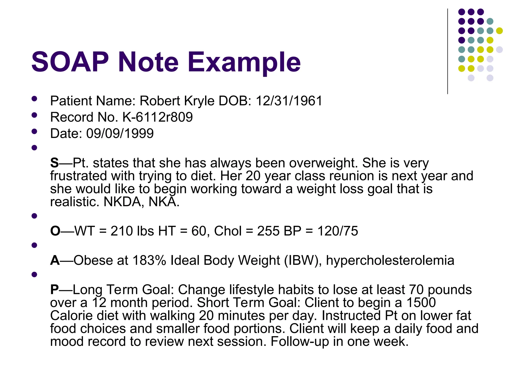 SOAP Note Example
 Patient Name: Robert Kryle DOB: 12/31/1961
 Record No. K-6112r809
 Date: 09/09/1999

S—Pt. states that she has always been overweight. She is very
frustrated with trying to diet. Her 20 year class reunion is next year and
she would like to begin working toward a weight loss goal that is
realistic. NKDA, NKA.

O—WT = 210 lbs HT = 60, Chol = 255 BP = 120/75

A—Obese at 183% Ideal Body Weight (IBW), hypercholesterolemia

P—Long Term Goal: Change lifestyle habits to lose at least 70 pounds
over a 12 month period. Short Term Goal: Client to begin a 1500
Calorie diet with walking 20 minutes per day. Instructed Pt on lower fat
food choices and smaller food portions. Client will keep a daily food and
mood record to review next session. Follow-up in one week.
 