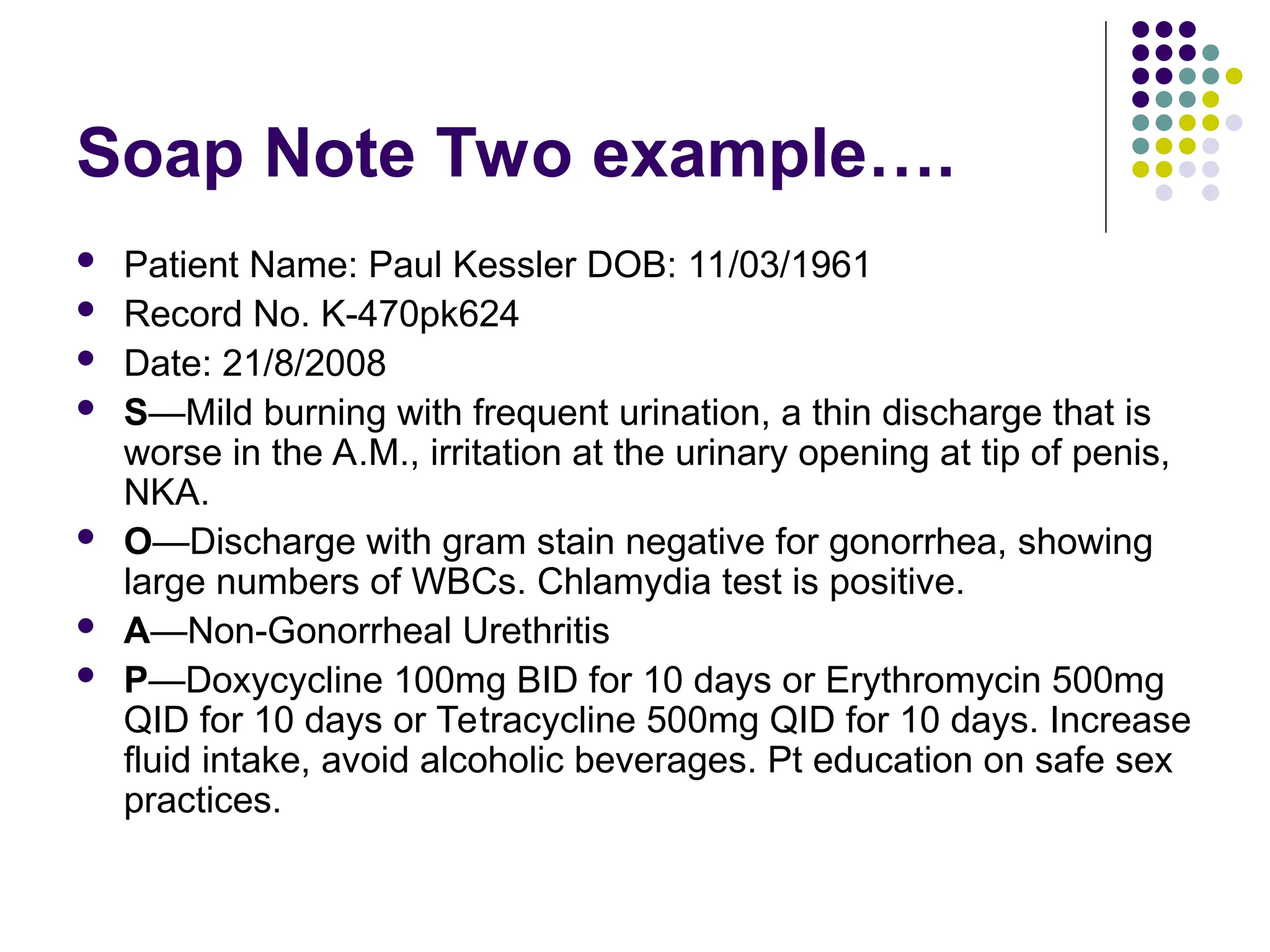 Soap Note Two example….
 Patient Name: Paul Kessler DOB: 11/03/1961
 Record No. K-470pk624
 Date: 21/8/2008
 S—Mild burning with frequent urination, a thin discharge that is
worse in the A.M., irritation at the urinary opening at tip of penis,
NKA.
 O—Discharge with gram stain negative for gonorrhea, showing
large numbers of WBCs. Chlamydia test is positive.
 A—Non-Gonorrheal Urethritis
 P—Doxycycline 100mg BID for 10 days or Erythromycin 500mg
QID for 10 days or Tetracycline 500mg QID for 10 days. Increase
fluid intake, avoid alcoholic beverages. Pt education on safe sex
practices.
 