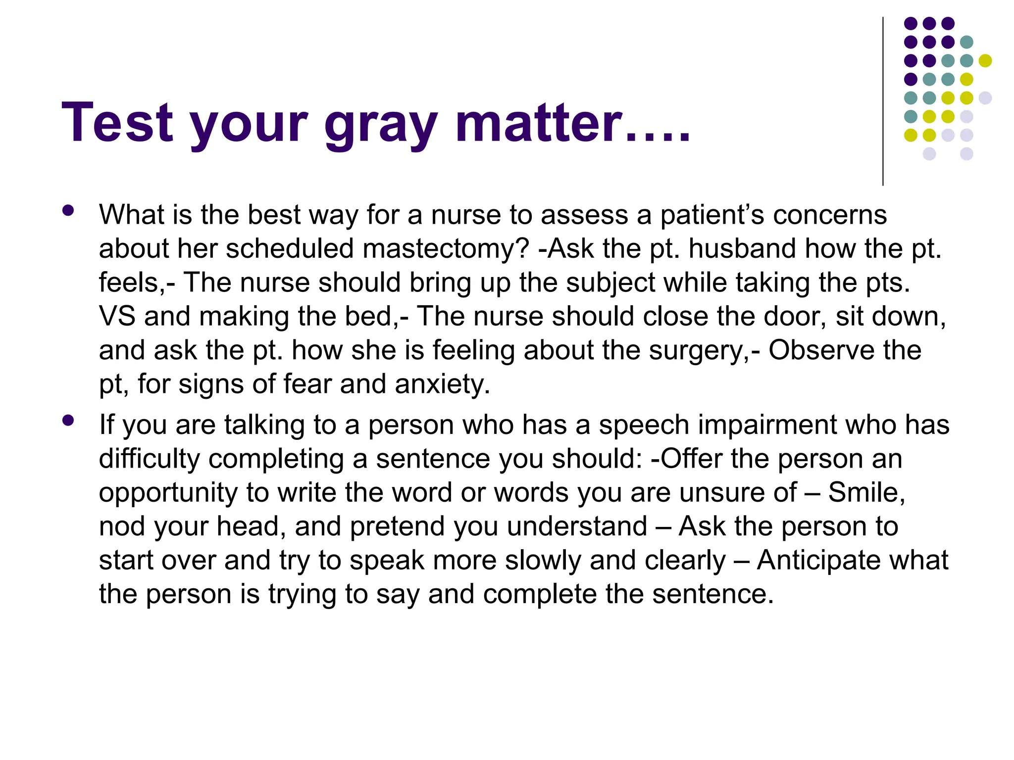 Test your gray matter….
 What is the best way for a nurse to assess a patient’s concerns
about her scheduled mastectomy? -Ask the pt. husband how the pt.
feels,- The nurse should bring up the subject while taking the pts.
VS and making the bed,- The nurse should close the door, sit down,
and ask the pt. how she is feeling about the surgery,- Observe the
pt, for signs of fear and anxiety.
 If you are talking to a person who has a speech impairment who has
difficulty completing a sentence you should: -Offer the person an
opportunity to write the word or words you are unsure of – Smile,
nod your head, and pretend you understand – Ask the person to
start over and try to speak more slowly and clearly – Anticipate what
the person is trying to say and complete the sentence.
 