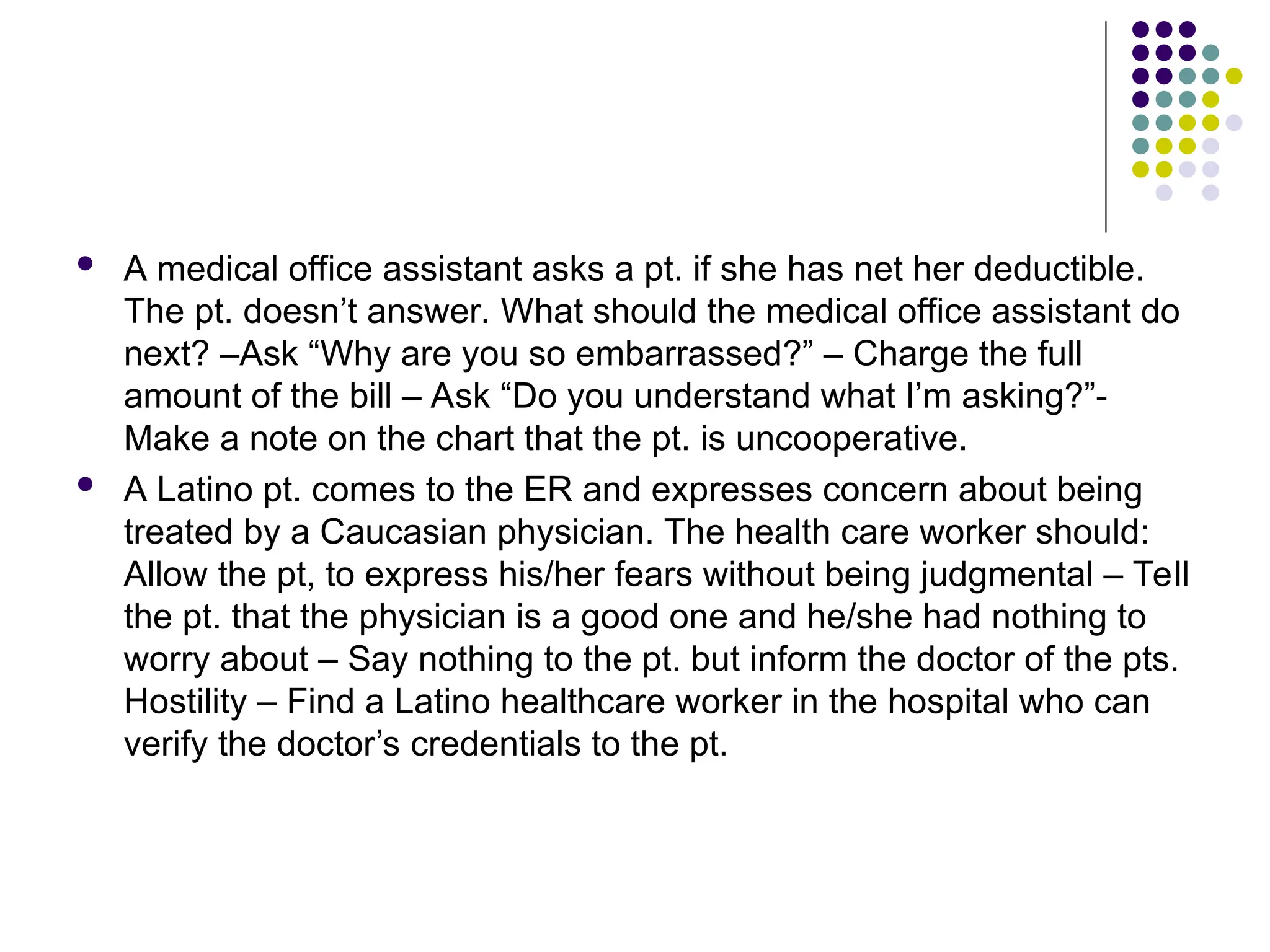  A medical office assistant asks a pt. if she has net her deductible.
The pt. doesn’t answer. What should the medical office assistant do
next? –Ask “Why are you so embarrassed?” – Charge the full
amount of the bill – Ask “Do you understand what I’m asking?”-
Make a note on the chart that the pt. is uncooperative.
 A Latino pt. comes to the ER and expresses concern about being
treated by a Caucasian physician. The health care worker should:
Allow the pt, to express his/her fears without being judgmental – Tell
the pt. that the physician is a good one and he/she had nothing to
worry about – Say nothing to the pt. but inform the doctor of the pts.
Hostility – Find a Latino healthcare worker in the hospital who can
verify the doctor’s credentials to the pt.
 