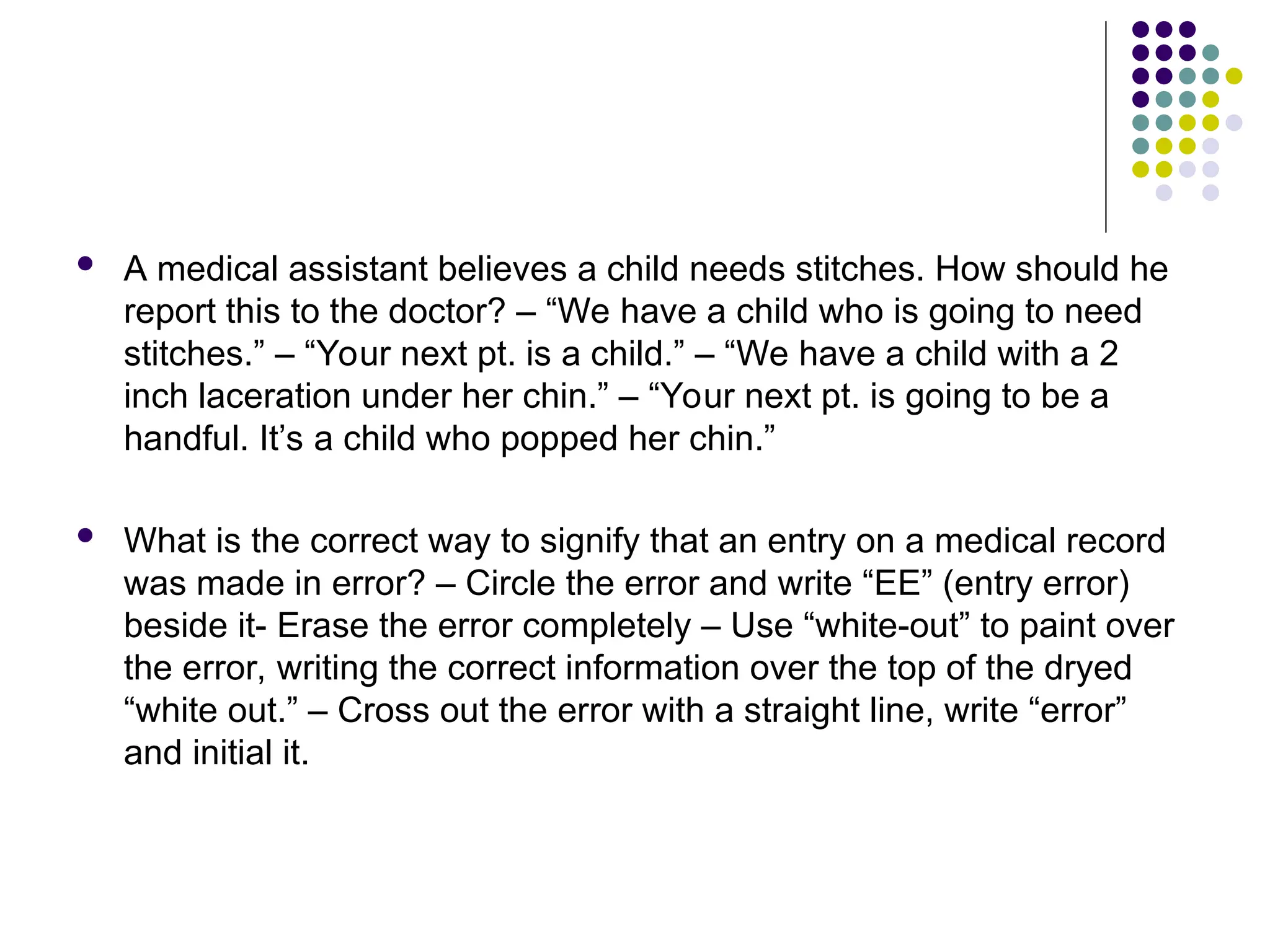 A medical assistant believes a child needs stitches. How should he
report this to the doctor? – “We have a child who is going to need
stitches.” – “Your next pt. is a child.” – “We have a child with a 2
inch laceration under her chin.” – “Your next pt. is going to be a
handful. It’s a child who popped her chin.”
 What is the correct way to signify that an entry on a medical record
was made in error? – Circle the error and write “EE” (entry error)
beside it- Erase the error completely – Use “white-out” to paint over
the error, writing the correct information over the top of the dryed
“white out.” – Cross out the error with a straight line, write “error”
and initial it.
 