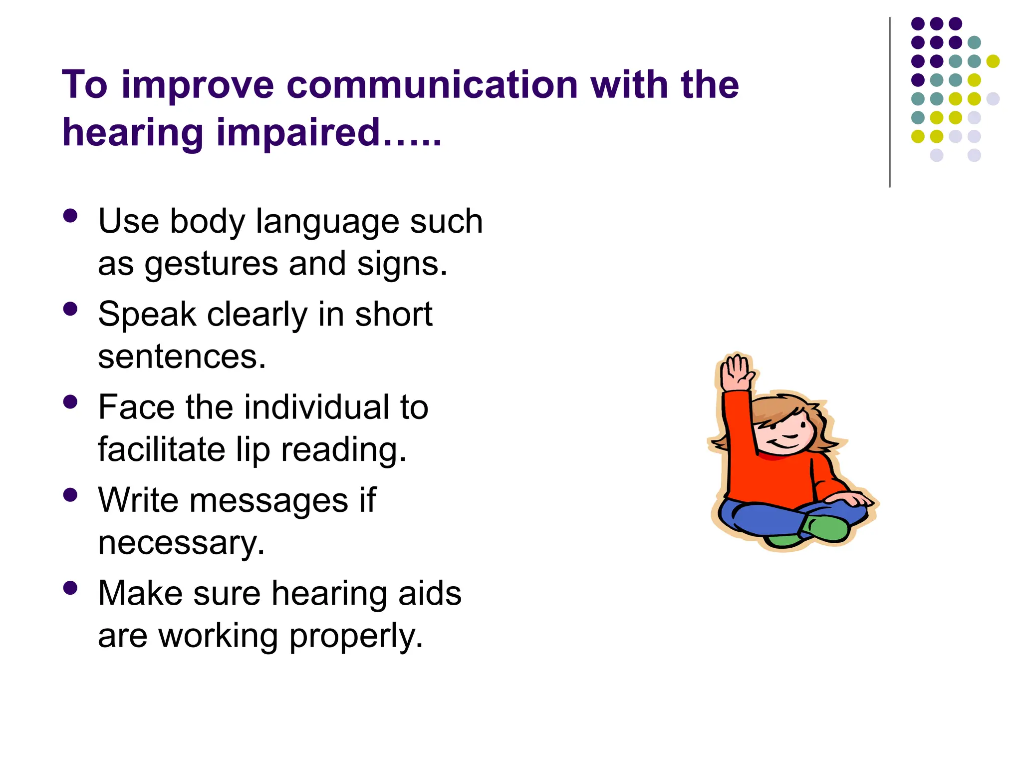 To improve communication with the
hearing impaired…..
 Use body language such
as gestures and signs.
 Speak clearly in short
sentences.
 Face the individual to
facilitate lip reading.
 Write messages if
necessary.
 Make sure hearing aids
are working properly.
 