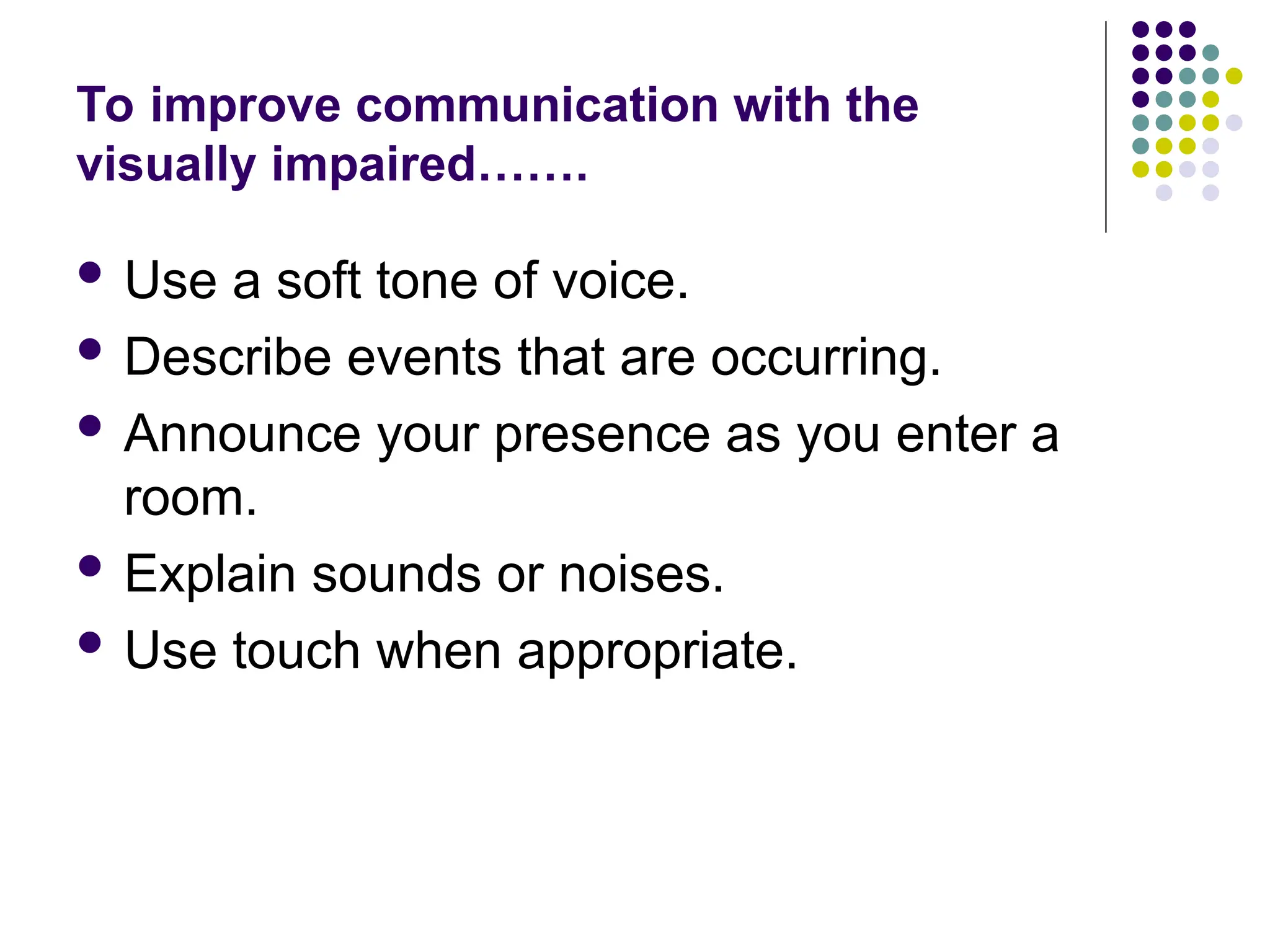 To improve communication with the
visually impaired…….
 Use a soft tone of voice.
 Describe events that are occurring.
 Announce your presence as you enter a
room.
 Explain sounds or noises.
 Use touch when appropriate.
 