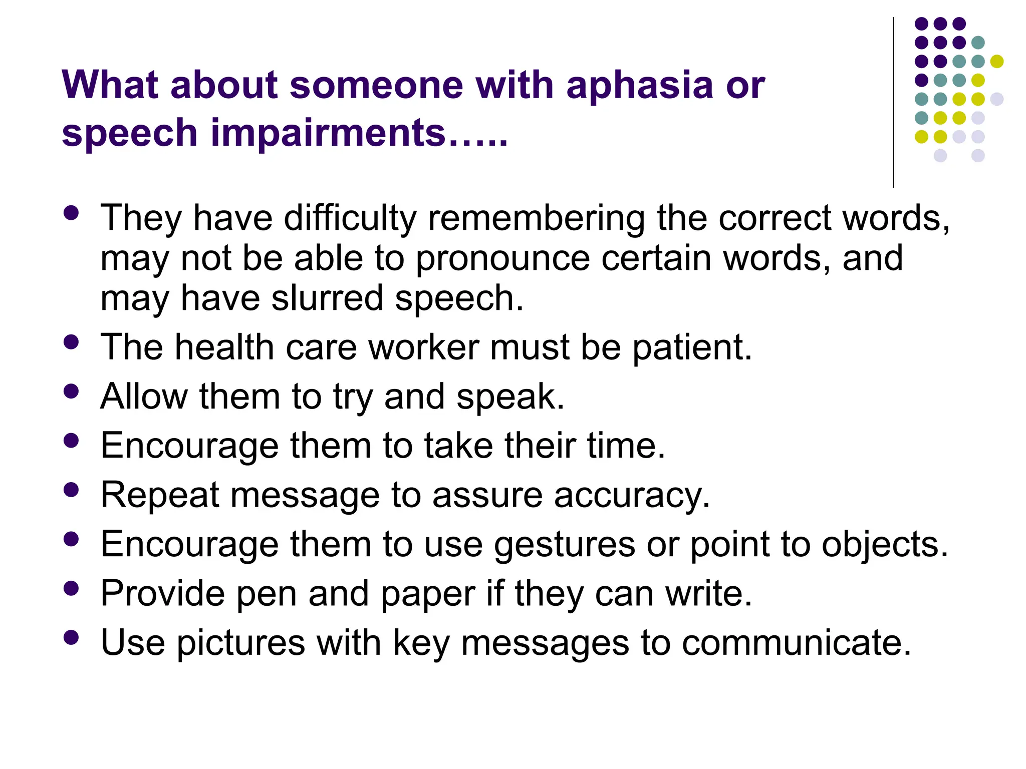 What about someone with aphasia or
speech impairments…..
 They have difficulty remembering the correct words,
may not be able to pronounce certain words, and
may have slurred speech.
 The health care worker must be patient.
 Allow them to try and speak.
 Encourage them to take their time.
 Repeat message to assure accuracy.
 Encourage them to use gestures or point to objects.
 Provide pen and paper if they can write.
 Use pictures with key messages to communicate.
 
