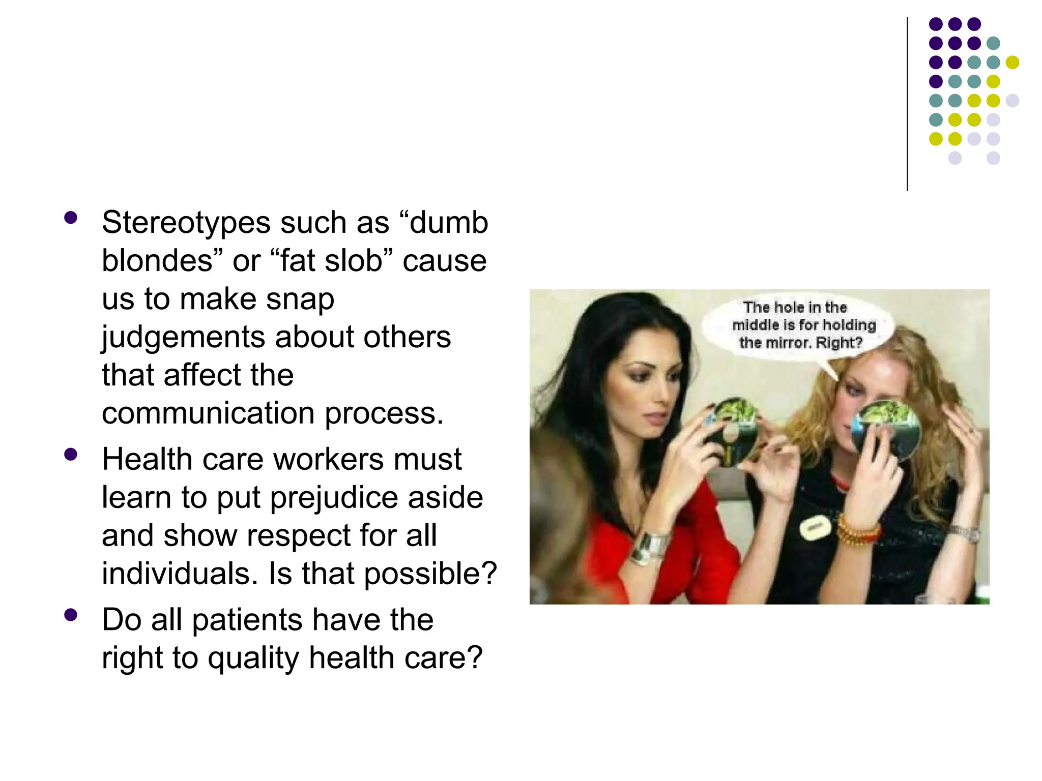  Stereotypes such as “dumb
blondes” or “fat slob” cause
us to make snap
judgements about others
that affect the
communication process.
 Health care workers must
learn to put prejudice aside
and show respect for all
individuals. Is that possible?
 Do all patients have the
right to quality health care?
 
