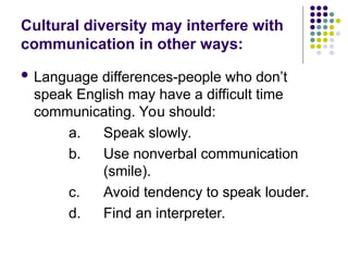 Cultural diversity may interfere with
communication in other ways:
 Language differences-people who don’t
speak English may have a difficult time
communicating. You should:
a. Speak slowly.
b. Use nonverbal communication
(smile).
c. Avoid tendency to speak louder.
d. Find an interpreter.
 