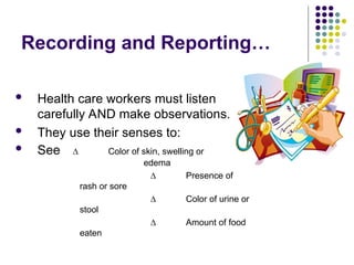 Recording and Reporting…
 Health care workers must listen
carefully AND make observations.
 They use their senses to:
 See ∆ Color of skin, swelling or
edema
∆ Presence of
rash or sore
∆ Color of urine or
stool
∆ Amount of food
eaten
 