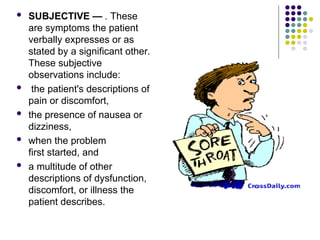 SUBJECTIVE — . These
are symptoms the patient
verbally expresses or as
stated by a significant other.
These subjective
observations include:
 the patient's descriptions of
pain or discomfort,
 the presence of nausea or
dizziness,
 when the problem
first started, and
 a multitude of other
descriptions of dysfunction,
discomfort, or illness the
patient describes.
 