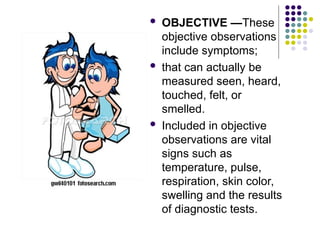  OBJECTIVE —These
objective observations
include symptoms;
 that can actually be
measured seen, heard,
touched, felt, or
smelled.
 Included in objective
observations are vital
signs such as
temperature, pulse,
respiration, skin color,
swelling and the results
of diagnostic tests.
 
