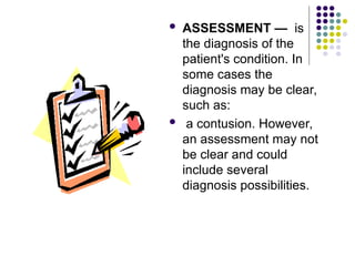  ASSESSMENT — is
the diagnosis of the
patient's condition. In
some cases the
diagnosis may be clear,
such as:
 a contusion. However,
an assessment may not
be clear and could
include several
diagnosis possibilities.
 