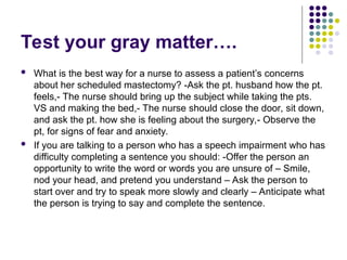 Test your gray matter….
 What is the best way for a nurse to assess a patient’s concerns
about her scheduled mastectomy? -Ask the pt. husband how the pt.
feels,- The nurse should bring up the subject while taking the pts.
VS and making the bed,- The nurse should close the door, sit down,
and ask the pt. how she is feeling about the surgery,- Observe the
pt, for signs of fear and anxiety.
 If you are talking to a person who has a speech impairment who has
difficulty completing a sentence you should: -Offer the person an
opportunity to write the word or words you are unsure of – Smile,
nod your head, and pretend you understand – Ask the person to
start over and try to speak more slowly and clearly – Anticipate what
the person is trying to say and complete the sentence.
 