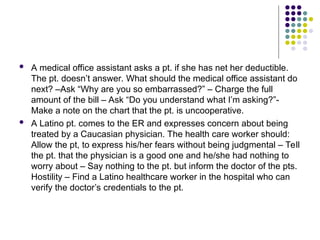  A medical office assistant asks a pt. if she has net her deductible.
The pt. doesn’t answer. What should the medical office assistant do
next? –Ask “Why are you so embarrassed?” – Charge the full
amount of the bill – Ask “Do you understand what I’m asking?”-
Make a note on the chart that the pt. is uncooperative.
 A Latino pt. comes to the ER and expresses concern about being
treated by a Caucasian physician. The health care worker should:
Allow the pt, to express his/her fears without being judgmental – Tell
the pt. that the physician is a good one and he/she had nothing to
worry about – Say nothing to the pt. but inform the doctor of the pts.
Hostility – Find a Latino healthcare worker in the hospital who can
verify the doctor’s credentials to the pt.
 