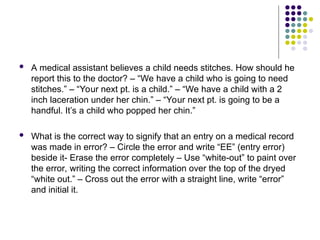  A medical assistant believes a child needs stitches. How should he
report this to the doctor? – “We have a child who is going to need
stitches.” – “Your next pt. is a child.” – “We have a child with a 2
inch laceration under her chin.” – “Your next pt. is going to be a
handful. It’s a child who popped her chin.”
 What is the correct way to signify that an entry on a medical record
was made in error? – Circle the error and write “EE” (entry error)
beside it- Erase the error completely – Use “white-out” to paint over
the error, writing the correct information over the top of the dryed
“white out.” – Cross out the error with a straight line, write “error”
and initial it.
 