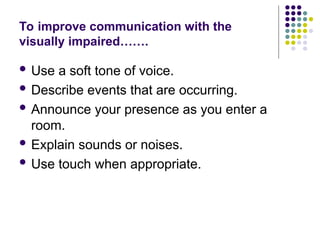 To improve communication with the
visually impaired…….
 Use a soft tone of voice.
 Describe events that are occurring.
 Announce your presence as you enter a
room.
 Explain sounds or noises.
 Use touch when appropriate.
 