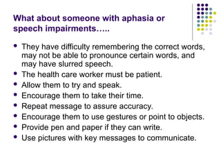 What about someone with aphasia or
speech impairments…..
 They have difficulty remembering the correct words,
may not be able to pronounce certain words, and
may have slurred speech.
 The health care worker must be patient.
 Allow them to try and speak.
 Encourage them to take their time.
 Repeat message to assure accuracy.
 Encourage them to use gestures or point to objects.
 Provide pen and paper if they can write.
 Use pictures with key messages to communicate.
 