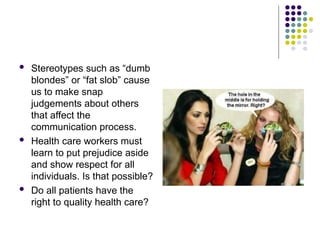  Stereotypes such as “dumb
blondes” or “fat slob” cause
us to make snap
judgements about others
that affect the
communication process.
 Health care workers must
learn to put prejudice aside
and show respect for all
individuals. Is that possible?
 Do all patients have the
right to quality health care?
 
