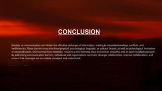 CONCLUSION
Barriers to communication can hinder the effective exchange of information, leading to misunderstandings, conflicts, and
inefficiencies. These barriers may arise from physical, psychological, linguistic, or cultural factors, as well as technological limitations
or personal biases. Overcoming these obstacles requires active listening, clear expression, empathy, and an open-minded approach.
By addressing communication barriers, individuals and organizations can foster stronger relationships, improve collaboration, and
ensure that messages are accurately conveyed and understood.
 